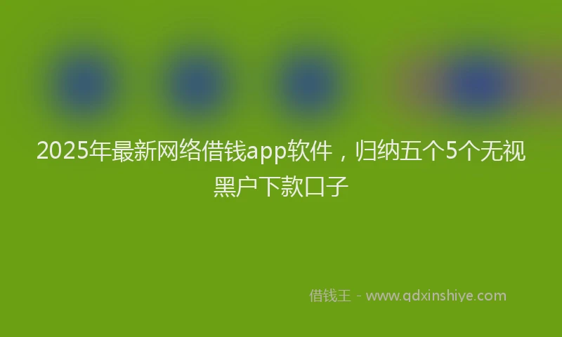 2025年最新网络借钱app软件，归纳五个5个无视黑户下款口子