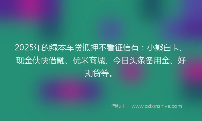 2025年的绿本车贷抵押不看征信有：小熊白卡、现金侠快借融、优米商城、今日头条备用金、好期贷等。