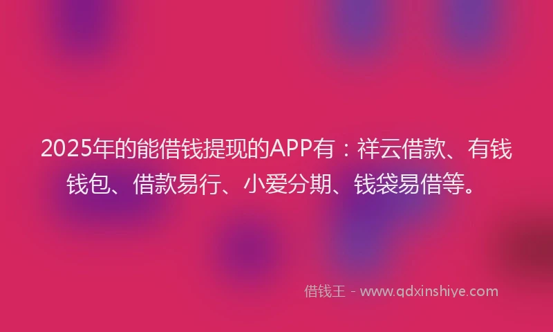 2025年的能借钱提现的APP有：祥云借款、有钱钱包、借款易行、小爱分期、钱袋易借等。
