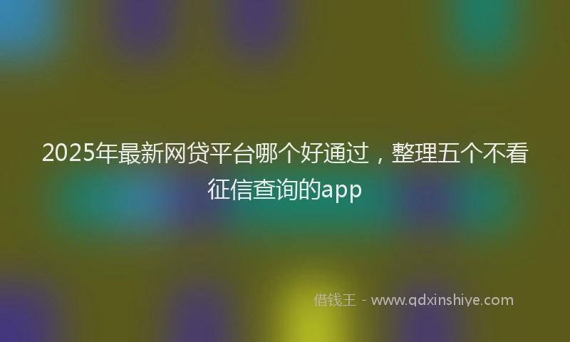 2025年最新网贷平台哪个好通过，整理五个不看征信查询的app