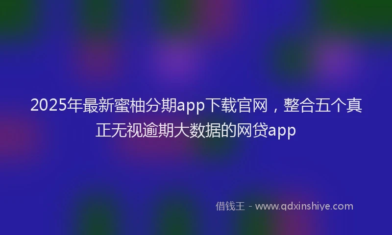 2025年最新蜜柚分期app下载官网，整合五个真正无视逾期大数据的网贷app