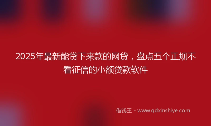 2025年最新能贷下来款的网贷，盘点五个正规不看征信的小额贷款软件