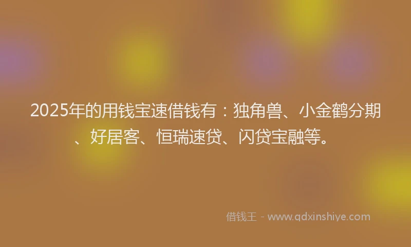 2025年的用钱宝速借钱有：独角兽、小金鹤分期、好居客、恒瑞速贷、闪贷宝融等。