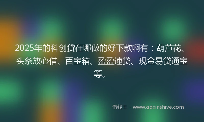 2025年的科创贷在哪做的好下款啊有：葫芦花、头条放心借、百宝箱、盈盈速贷、现金易贷通宝等。