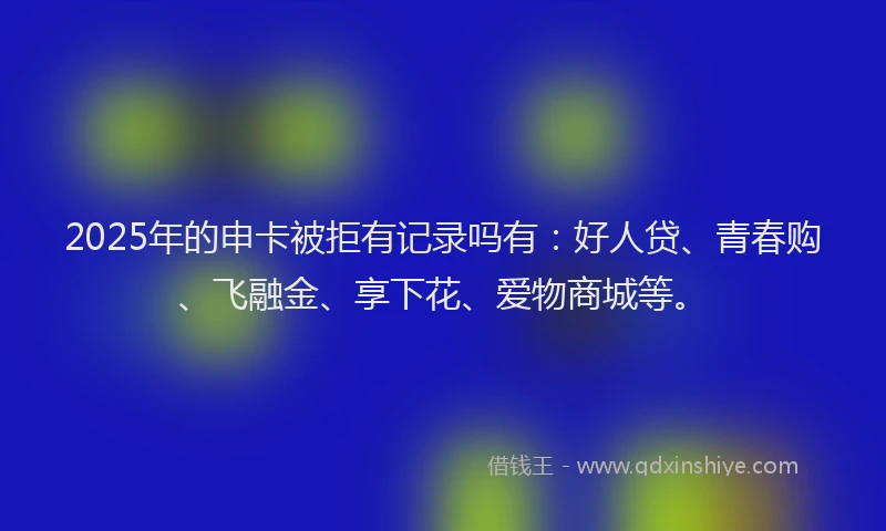 2025年的申卡被拒有记录吗有：好人贷、青春购、飞融金、享下花、爱物商城等。