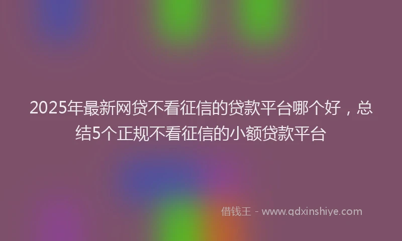 2025年最新网贷不看征信的贷款平台哪个好，总结5个正规不看征信的小额贷款平台