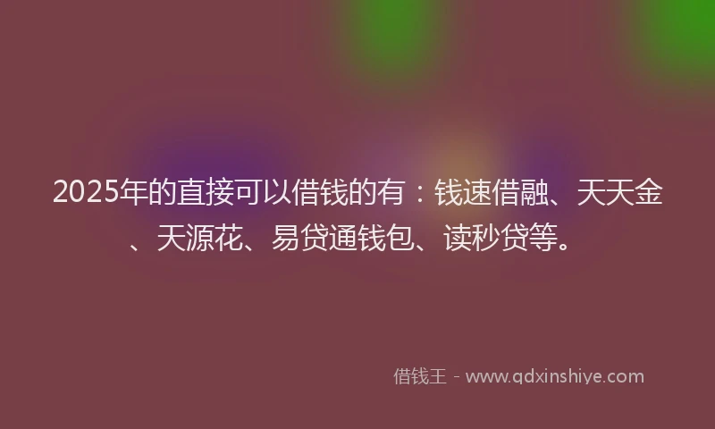 2025年的直接可以借钱的有：钱速借融、天天金、天源花、易贷通钱包、读秒贷等。