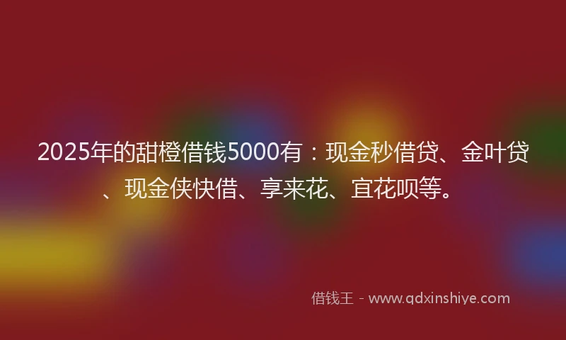 2025年的甜橙借钱5000有：现金秒借贷、金叶贷、现金侠快借、享来花、宜花呗等。