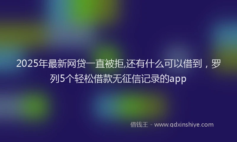 2025年最新网贷一直被拒,还有什么可以借到，罗列5个轻松借款无征信记录的app