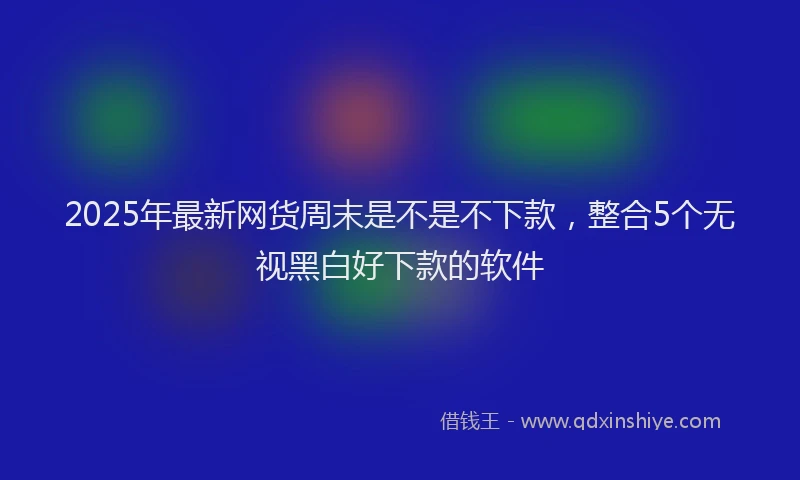 2025年最新网货周末是不是不下款，整合5个无视黑白好下款的软件