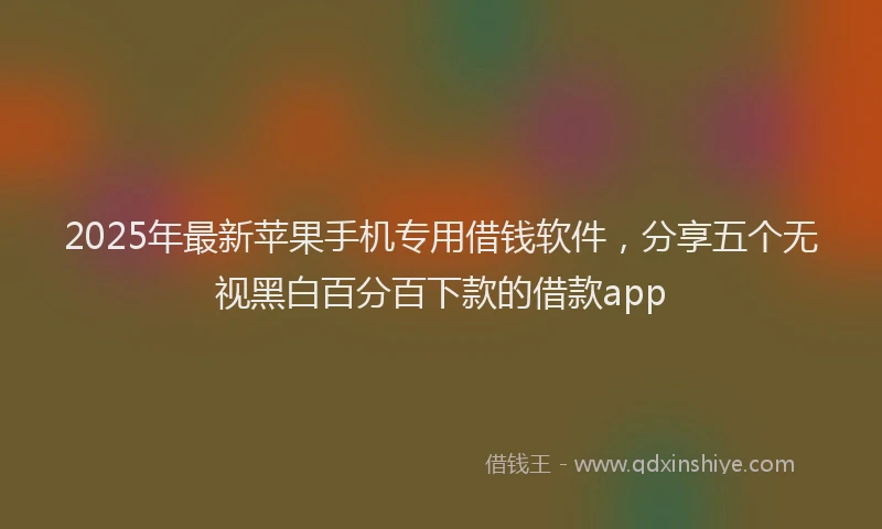 2025年最新苹果手机专用借钱软件，分享五个无视黑白百分百下款的借款app