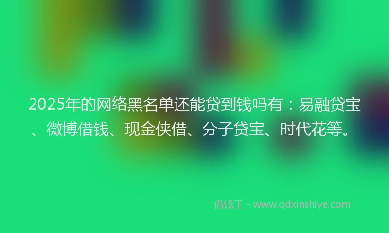 2025年的网络黑名单还能贷到钱吗有：易融贷宝、微博借钱、现金侠借、分子贷宝、时代花等。