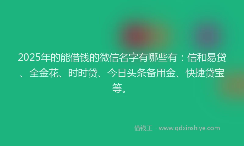 2025年的能借钱的微信名字有哪些有：信和易贷、全金花、时时贷、今日头条备用金、快捷贷宝等。