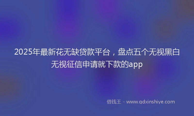 2025年最新花无缺贷款平台，盘点五个无视黑白无视征信申请就下款的app