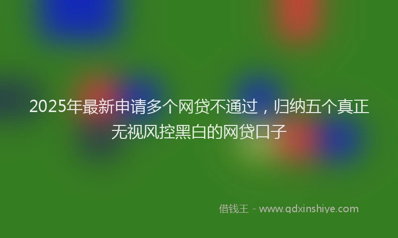 2025年最新申请多个网贷不通过，归纳五个真正无视风控黑白的网贷口子