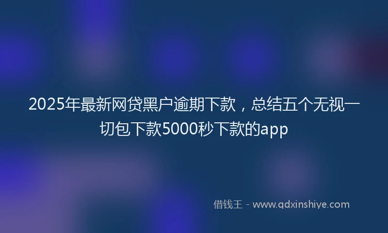 2025年最新网贷黑户逾期下款，总结五个无视一切包下款5000秒下款的app