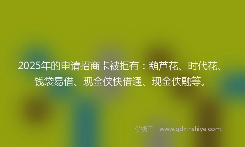 2025年的申请招商卡被拒有：葫芦花、时代花、钱袋易借、现金侠快借通、现金侠融等。