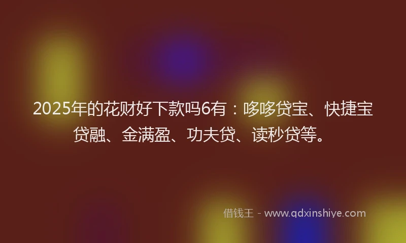 2025年的花财好下款吗6有：哆哆贷宝、快捷宝贷融、金满盈、功夫贷、读秒贷等。