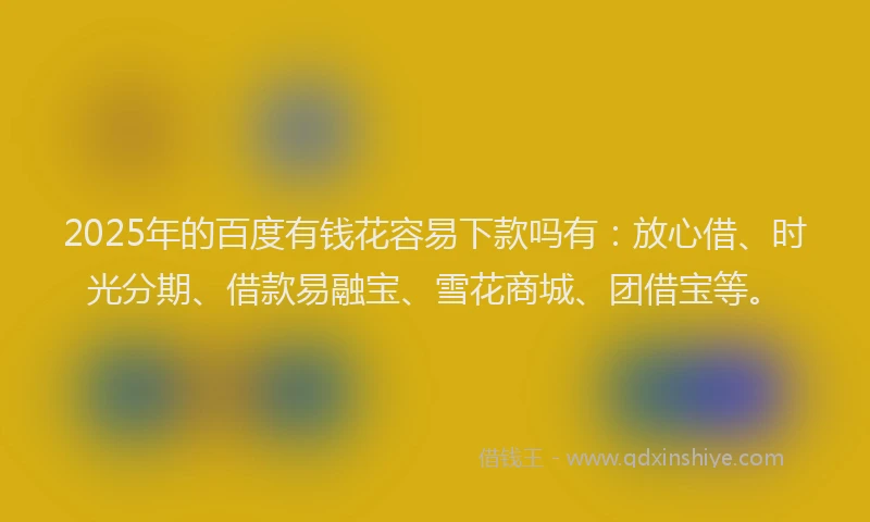 2025年的百度有钱花容易下款吗有：放心借、时光分期、借款易融宝、雪花商城、团借宝等。