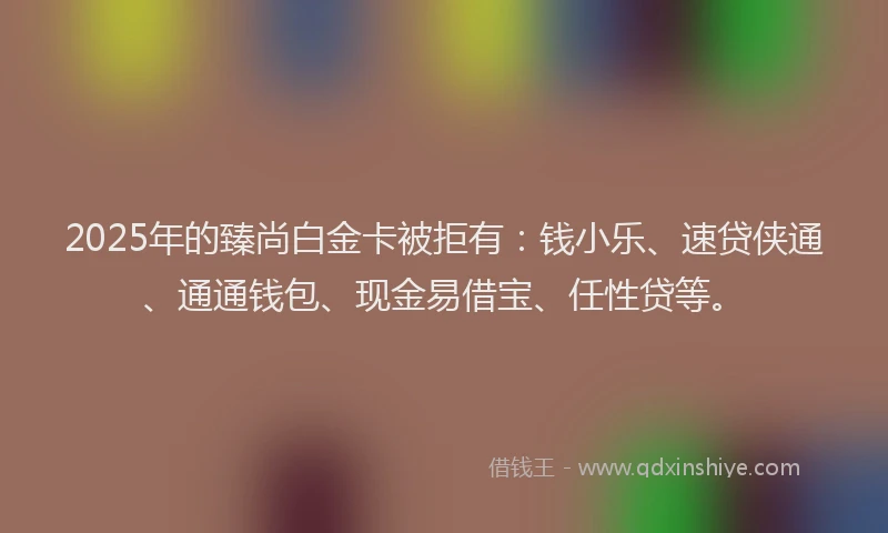 2025年的臻尚白金卡被拒有：钱小乐、速贷侠通、通通钱包、现金易借宝、任性贷等。