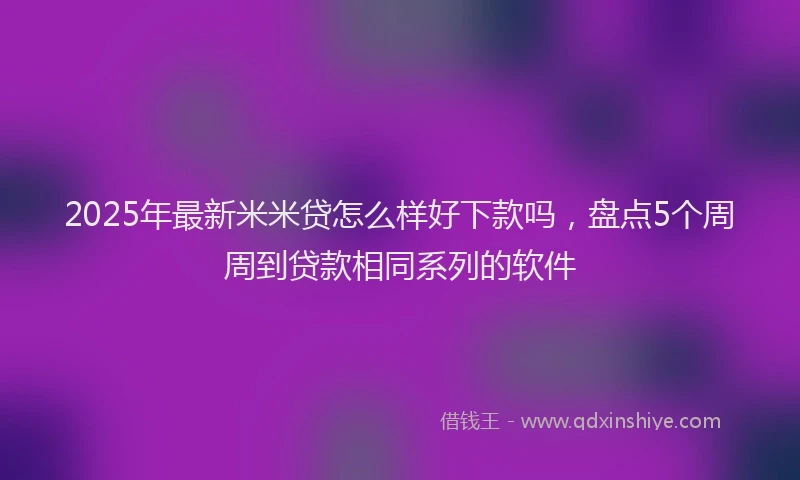 2025年最新米米贷怎么样好下款吗，盘点5个周周到贷款相同系列的软件