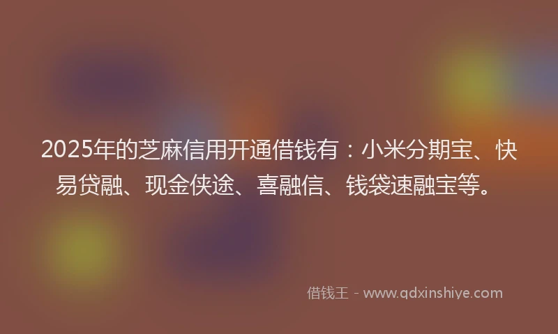 2025年的芝麻信用开通借钱有：小米分期宝、快易贷融、现金侠途、喜融信、钱袋速融宝等。