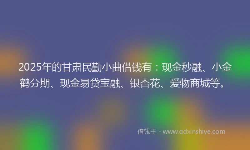 2025年的甘肃民勤小曲借钱有：现金秒融、小金鹤分期、现金易贷宝融、银杏花、爱物商城等。