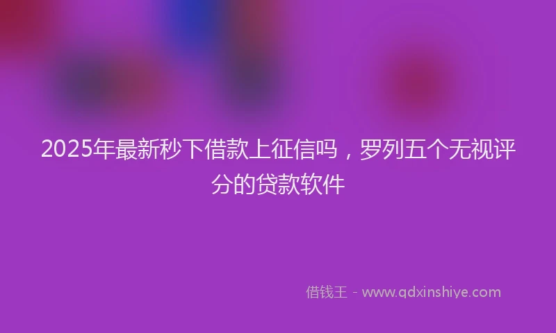2025年最新秒下借款上征信吗，罗列五个无视评分的贷款软件
