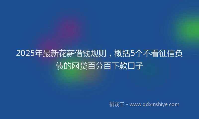 2025年最新花薪借钱规则，概括5个不看征信负债的网贷百分百下款口子