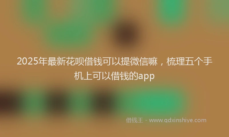 2025年最新花呗借钱可以提微信嘛，梳理五个手机上可以借钱的app
