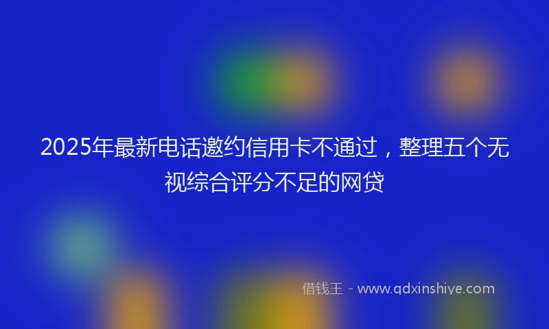 2025年最新电话邀约信用卡不通过，整理五个无视综合评分不足的网贷