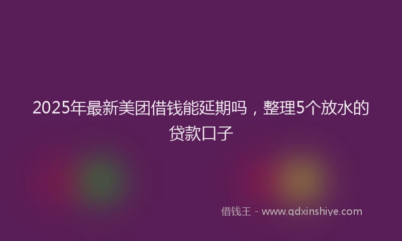 2025年最新美团借钱能延期吗，整理5个放水的贷款口子