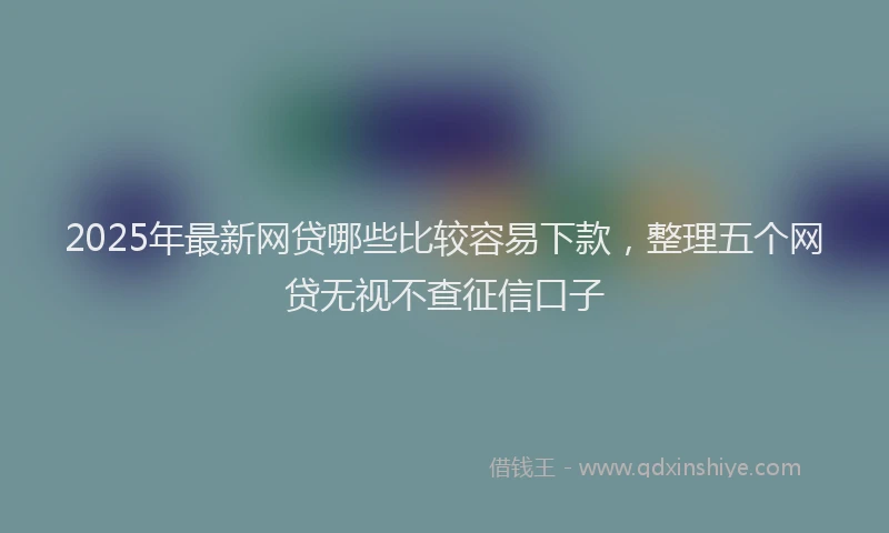 2025年最新网贷哪些比较容易下款，整理五个网贷无视不查征信口子