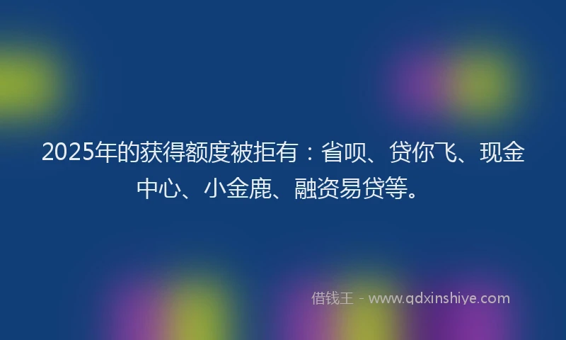 2025年的获得额度被拒有：省呗、贷你飞、现金中心、小金鹿、融资易贷等。