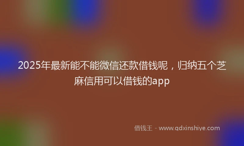 2025年最新能不能微信还款借钱呢，归纳五个芝麻信用可以借钱的app