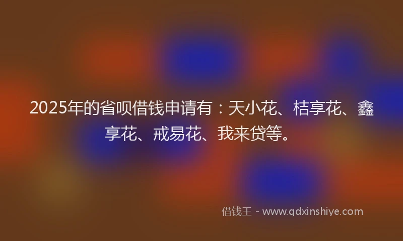 2025年的省呗借钱申请有：天小花、桔享花、鑫享花、戒易花、我来贷等。