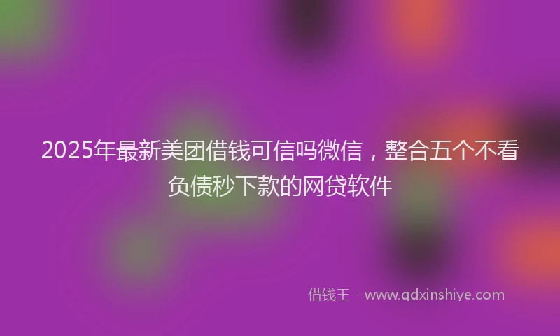2025年最新美团借钱可信吗微信，整合五个不看负债秒下款的网贷软件