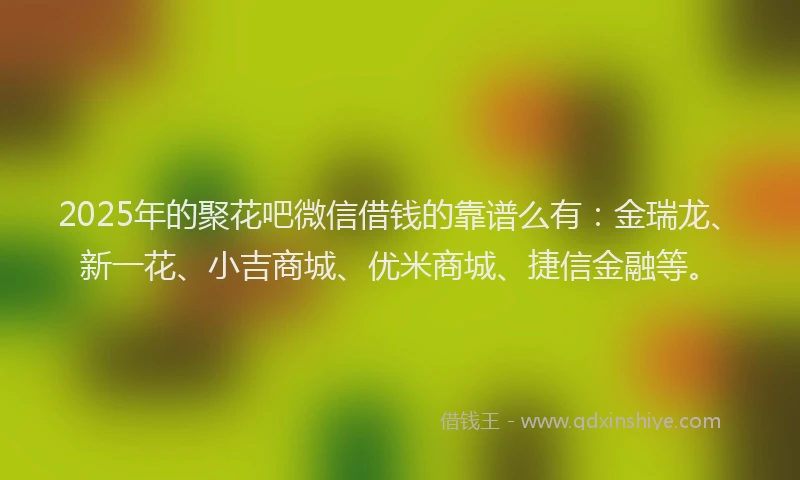 2025年的聚花吧微信借钱的靠谱么有：金瑞龙、新一花、小吉商城、优米商城、捷信金融等。