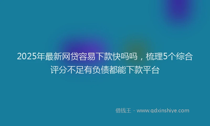2025年最新网贷容易下款快吗吗，梳理5个综合评分不足有负债都能下款平台