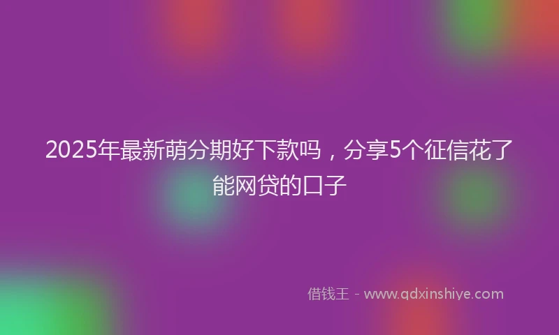 2025年最新萌分期好下款吗，分享5个征信花了能网贷的口子
