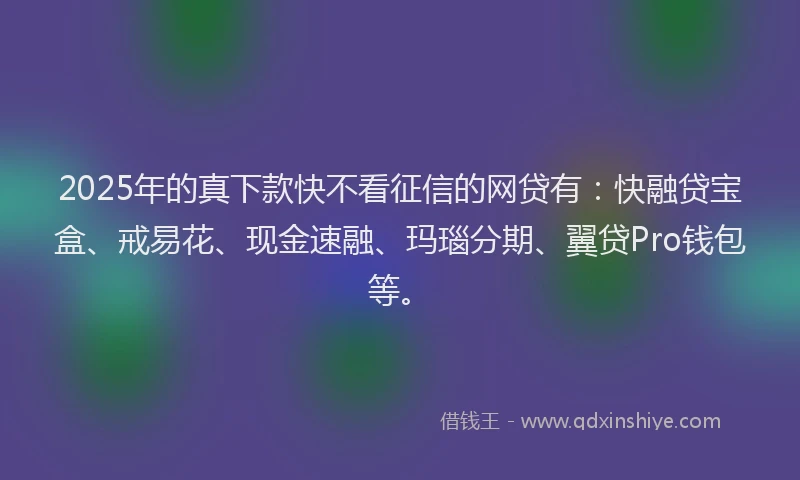 2025年的真下款快不看征信的网贷有：快融贷宝盒、戒易花、现金速融、玛瑙分期、翼贷Pro钱包等。