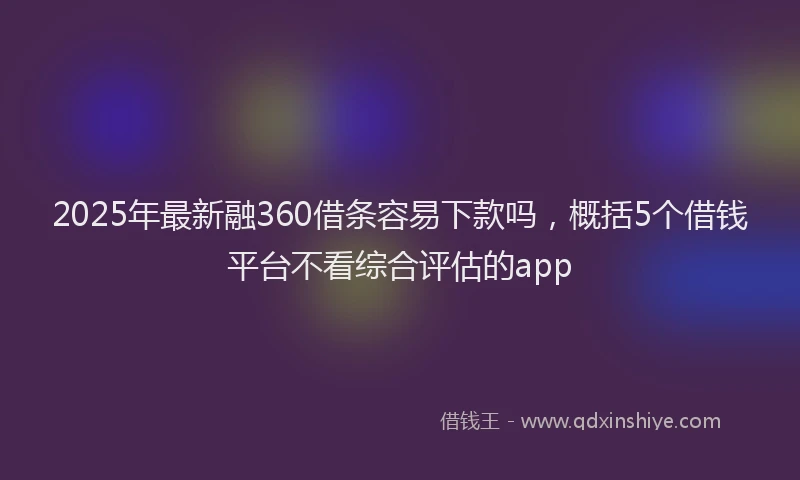 2025年最新融360借条容易下款吗，概括5个借钱平台不看综合评估的app