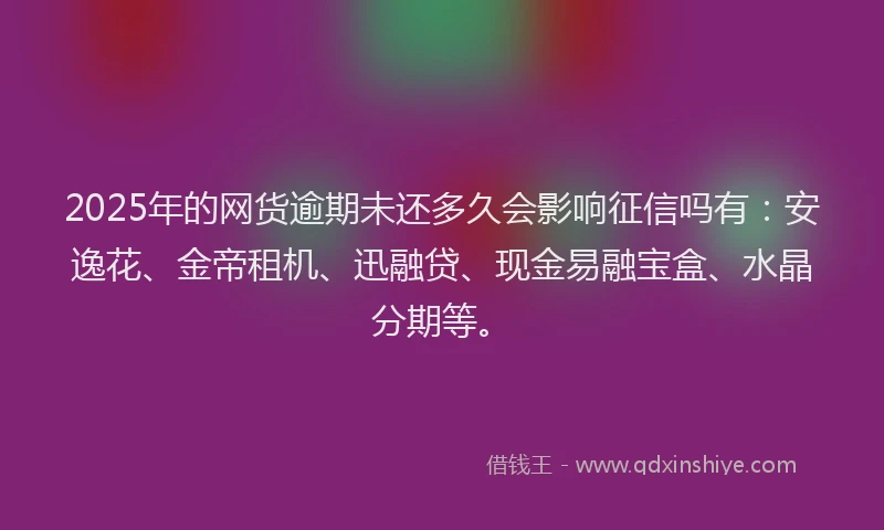 2025年的网货逾期未还多久会影响征信吗有：安逸花、金帝租机、迅融贷、现金易融宝盒、水晶分期等。