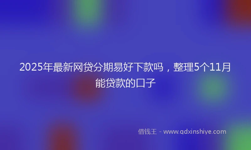 2025年最新网贷分期易好下款吗，整理5个11月能贷款的口子