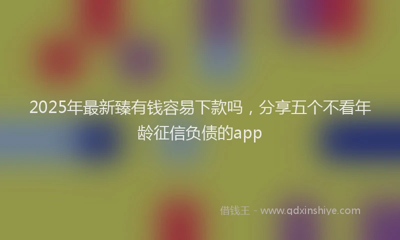 2025年最新臻有钱容易下款吗，分享五个不看年龄征信负债的app