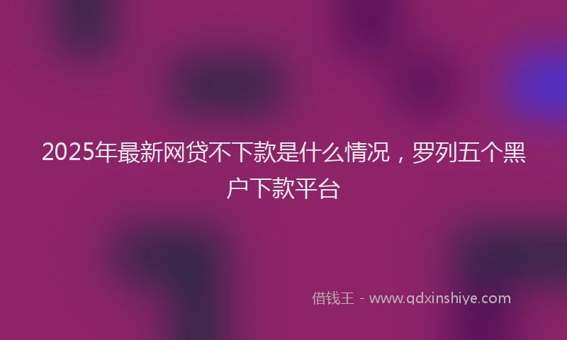 2025年最新网贷不下款是什么情况，罗列五个黑户下款平台