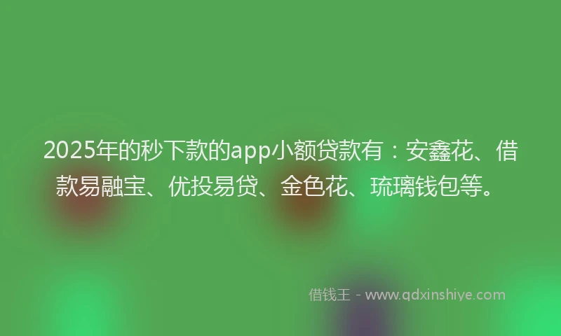 2025年的秒下款的app小额贷款有：安鑫花、借款易融宝、优投易贷、金色花、琉璃钱包等。