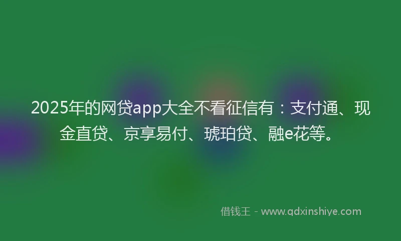 2025年的网贷app大全不看征信有：支付通、现金直贷、京享易付、琥珀贷、融e花等。