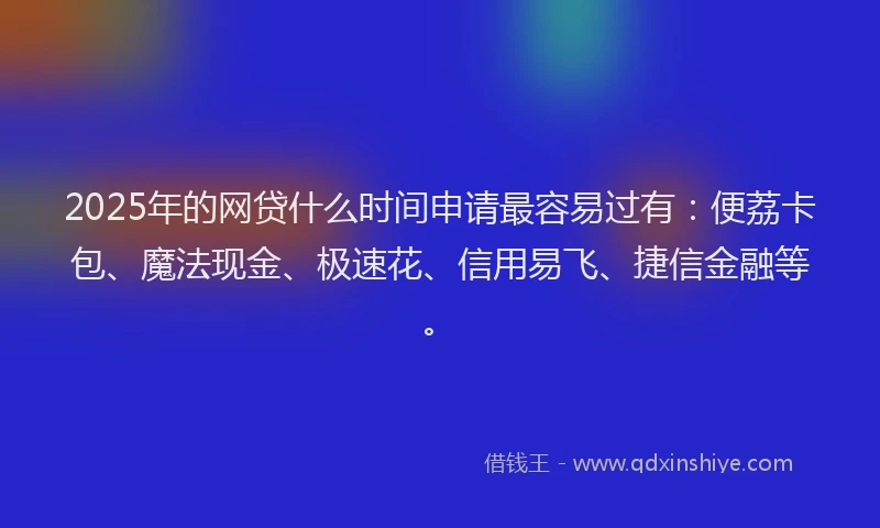2025年的网贷什么时间申请最容易过有：便荔卡包、魔法现金、极速花、信用易飞、捷信金融等。