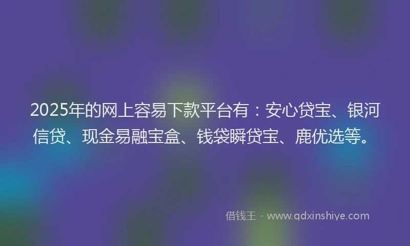 2025年的网上容易下款平台有：安心贷宝、银河信贷、现金易融宝盒、钱袋瞬贷宝、鹿优选等。